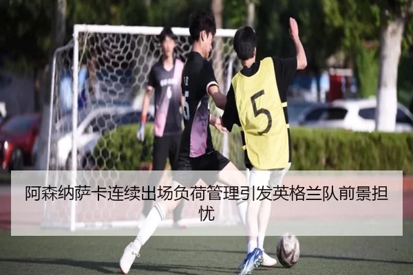 阿森纳萨卡连续出场负荷管理引发英格兰队前景担忧